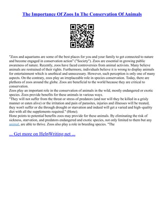 The Importance Of Zoos In The Conservation Of Animals
"Zoos and aquariums are some of the best places for you and your family to get connected to nature
and become engaged in conservation action" ("Society"). Zoos are essential in growing public
awareness of nature. Recently, zoos have faced controversies from animal activists. Many believe
animals are restrained of their rights. Furthermore, individuals believe it is wrong to display animals
for entertainment which is unethical and unnecessary. However, such perception is only one of many
aspects. On the contrary, zoos play an irreplaceable role in species conservation. Today, there are
plethora of zoos around the globe. Zoos are beneficial to the world because they are critical to
conservation.
Zoos play an important role in the conservation of animals in the wild, mostly endangered or exotic
species. Zoos provide benefits for these animals in various ways.
"They will not suffer from the threat or stress of predators (and nor will they be killed in a grisly
manner or eaten alive) or the irritation and pain of parasites, injuries and illnesses will be treated,
they won't suffer or die through drought or starvation and indeed will get a varied and high–quality
diet with all the supplements required." (Hone).
Hone points to potential benefits zoos may provide for these animals. By eliminating the risk of
sickness, starvation, and predators endangered and exotic species, not only limited to them but any
animal, are able to thrive. Zoos also play a role in breeding species. "The
... Get more on HelpWriting.net ...
 