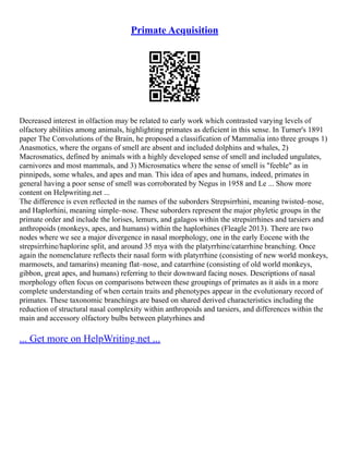 Primate Acquisition
Decreased interest in olfaction may be related to early work which contrasted varying levels of
olfactory abilities among animals, highlighting primates as deficient in this sense. In Turner's 1891
paper The Convolutions of the Brain, he proposed a classification of Mammalia into three groups 1)
Anasmotics, where the organs of smell are absent and included dolphins and whales, 2)
Macrosmatics, defined by animals with a highly developed sense of smell and included ungulates,
carnivores and most mammals, and 3) Microsmatics where the sense of smell is "feeble" as in
pinnipeds, some whales, and apes and man. This idea of apes and humans, indeed, primates in
general having a poor sense of smell was corroborated by Negus in 1958 and Le ... Show more
content on Helpwriting.net ...
The difference is even reflected in the names of the suborders Strepsirrhini, meaning twisted–nose,
and Haplorhini, meaning simple–nose. These suborders represent the major phyletic groups in the
primate order and include the lorises, lemurs, and galagos within the strepsirrhines and tarsiers and
anthropoids (monkeys, apes, and humans) within the haplorhines (Fleagle 2013). There are two
nodes where we see a major divergence in nasal morphology, one in the early Eocene with the
strepsirrhine/haplorine split, and around 35 mya with the platyrrhine/catarrhine branching. Once
again the nomenclature reflects their nasal form with platyrrhine (consisting of new world monkeys,
marmosets, and tamarins) meaning flat–nose, and catarrhine (consisting of old world monkeys,
gibbon, great apes, and humans) referring to their downward facing noses. Descriptions of nasal
morphology often focus on comparisons between these groupings of primates as it aids in a more
complete understanding of when certain traits and phenotypes appear in the evolutionary record of
primates. These taxonomic branchings are based on shared derived characteristics including the
reduction of structural nasal complexity within anthropoids and tarsiers, and differences within the
main and accessory olfactory bulbs between platyrhines and
... Get more on HelpWriting.net ...
 