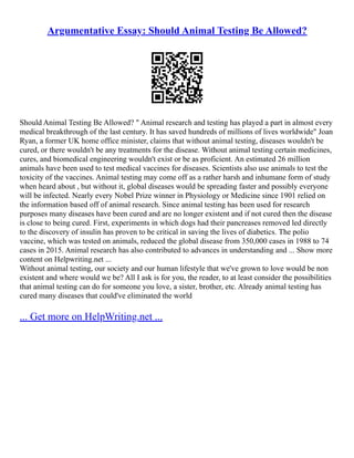 Argumentative Essay: Should Animal Testing Be Allowed?
Should Animal Testing Be Allowed? " Animal research and testing has played a part in almost every
medical breakthrough of the last century. It has saved hundreds of millions of lives worldwide" Joan
Ryan, a former UK home office minister, claims that without animal testing, diseases wouldn't be
cured, or there wouldn't be any treatments for the disease. Without animal testing certain medicines,
cures, and biomedical engineering wouldn't exist or be as proficient. An estimated 26 million
animals have been used to test medical vaccines for diseases. Scientists also use animals to test the
toxicity of the vaccines. Animal testing may come off as a rather harsh and inhumane form of study
when heard about , but without it, global diseases would be spreading faster and possibly everyone
will be infected. Nearly every Nobel Prize winner in Physiology or Medicine since 1901 relied on
the information based off of animal research. Since animal testing has been used for research
purposes many diseases have been cured and are no longer existent and if not cured then the disease
is close to being cured. First, experiments in which dogs had their pancreases removed led directly
to the discovery of insulin has proven to be critical in saving the lives of diabetics. The polio
vaccine, which was tested on animals, reduced the global disease from 350,000 cases in 1988 to 74
cases in 2015. Animal research has also contributed to advances in understanding and ... Show more
content on Helpwriting.net ...
Without animal testing, our society and our human lifestyle that we've grown to love would be non
existent and where would we be? All I ask is for you, the reader, to at least consider the possibilities
that animal testing can do for someone you love, a sister, brother, etc. Already animal testing has
cured many diseases that could've eliminated the world
... Get more on HelpWriting.net ...
 