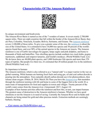 Characteristics Of The Amazon Rainforest
Its unique environment and biodiversity
The Amazon River Basin is named as one of the 7 wonders of nature. It covers nearly 2,700,000
square miles. There are eight countries that fall within the border of the Amazon River Basin; they
are Peru, Colombia, Venezuela, Ecuador, Bolivia, Suriname, and Guiana. The Amazon rainforest
covers 2,100,000 of those miles. To give you a greater sense of the size, the rainforest is about the
size of the United States. It is estimated to have 16,000 tree species and 30 percent of the world's
species found there, and over 90% of the animal species in the Amazon are insects. The Amazon
rainforest is one of Earth's last refuges for jaguars, harpy eagles and pink dolphins, and home to
thousands of birds and butterflies. Tree–dwelling species include southern two–toed sloths, pygmy
marmosets, saddleback and emperor tamarins, and Goeldi's monkeys. (World Wildlife Fund. n.d.)
We do know there are 40,000 plant species, and 3,000 freshwater fish species and more than 370
types of reptiles. But people live there too, it's estimated that 20 million people live in the rainforest.
(World Wildlife Fund. n.d.)
Its importance to humans
The Amazon rainforest, which is also referred to as a "natural sink" is a major warrior in the war on
global warming. While humans are burning fossil fuels and using gas, oil and coal carbon dioxide is
pouring into the atmosphere. Trees naturally absorb carbon dioxide use it for photosynthesis, then
release clean oxygen. (Oskin, B. 2014, March 20) Then you have the Amazon river that meanders
through the rainforest teeming with life and home to some of the biggest fish in the world. It's a
main route of transportation for food and supplies to towns and villages. Twenty percent of the
world's water comes from the Amazon river. (Amazonaid. 2017, August 14)
Examples of how human activities affect the rainforest and how this, in turn, can impact humans
The greatest cause of destruction to the Amazon rainforest is humans. Whether we have good
intentions or not the Amazon is in need of saving. Currently the Amazon River and its banks and
channels are being mined for gold and other precious metals. Extraction methods are seemingly
barbaric, blasting
... Get more on HelpWriting.net ...
 