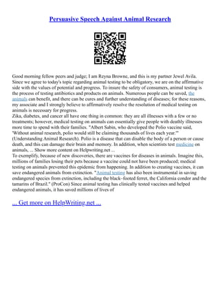 Persuasive Speech Against Animal Research
Good morning fellow peers and judge; I am Reyna Browne, and this is my partner Jewel Avila.
Since we agree to today's topic regarding animal testing to be obligatory, we are on the affirmative
side with the values of potential and progress. To insure the safety of consumers, animal testing is
the process of testing antibiotics and products on animals. Numerous people can be saved, the
animals can benefit, and there can be cures and further understanding of diseases; for these reasons,
my associate and I strongly believe to affirmatively resolve the resolution of medical testing on
animals is necessary for progress.
Zika, diabetes, and cancer all have one thing in common: they are all illnesses with a few or no
treatments; however, medical testing on animals can essentially give people with deathly illnesses
more time to spend with their families. "Albert Sabin, who developed the Polio vaccine said,
'Without animal research, polio would still be claiming thousands of lives each year.'"
(Understanding Animal Research). Polio is a disease that can disable the body of a person or cause
death, and this can damage their brain and memory. In addition, when scientists test medicine on
animals, ... Show more content on Helpwriting.net ...
To exemplify, because of new discoveries, there are vaccines for diseases in animals. Imagine this,
millions of families losing their pets because a vaccine could not have been produced; medical
testing on animals prevented this epidemic from happening. In addition to creating vaccines, it can
save endangered animals from extinction. "Animal testing has also been instrumental in saving
endangered species from extinction, including the black–footed ferret, the California condor and the
tamarins of Brazil." (ProCon) Since animal testing has clinically tested vaccines and helped
endangered animals, it has saved millions of lives of
... Get more on HelpWriting.net ...
 