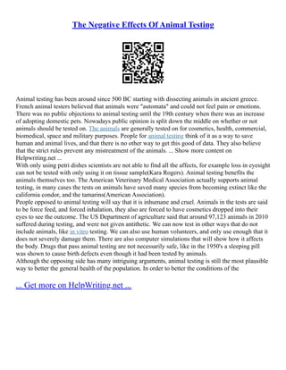The Negative Effects Of Animal Testing
Animal testing has been around since 500 BC starting with dissecting animals in ancient greece.
French animal testers believed that animals were "automata" and could not feel pain or emotions.
There was no public objections to animal testing until the 19th century when there was an increase
of adopting domestic pets. Nowadays public opinion is split down the middle on whether or not
animals should be tested on. The animals are generally tested on for cosmetics, health, commercial,
biomedical, space and military purposes. People for animal testing think of it as a way to save
human and animal lives, and that there is no other way to get this good of data. They also believe
that the strict rules prevent any mistreatment of the animals. ... Show more content on
Helpwriting.net ...
With only using petri dishes scientists are not able to find all the affects, for example loss in eyesight
can not be tested with only using it on tissue sample(Kara Rogers). Animal testing benefits the
animals themselves too. The American Veterinary Medical Association actually supports animal
testing, in many cases the tests on animals have saved many species from becoming extinct like the
california condor, and the tamarins(American Association).
People opposed to animal testing will say that it is inhumane and cruel. Animals in the tests are said
to be force feed, and forced inhalation, they also are forced to have cosmetics dropped into their
eyes to see the outcome. The US Department of agriculture said that around 97,123 animals in 2010
suffered during testing, and were not given antithetic. We can now test in other ways that do not
include animals, like in vitro testing. We can also use human volunteers, and only use enough that it
does not severely damage them. There are also computer simulations that will show how it affects
the body. Drugs that pass animal testing are not necessarily safe, like in the 1950's a sleeping pill
was shown to cause birth defects even though it had been tested by animals.
Although the opposing side has many intriguing arguments, animal testing is still the most plausible
way to better the general health of the population. In order to better the conditions of the
... Get more on HelpWriting.net ...
 