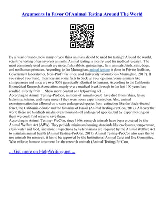 Arguments In Favor Of Animal Testing Around The World
By a raise of hands, how many of you think animals should be used for testing? Around the world,
scientific testing often involves animals. Animal testing is mostly used for medical research. The
most commonly used animals are mice, fish, rabbits, guinea pigs, farm animals, birds, cats, dogs,
and nonhuman primates. According to Ian Murnaghan, animal testing is done in Private facilities,
Government laboratories, Non–Profit facilities, and University laboratories (Murnaghan, 2017). If
you raised your hand, then here are some facts to back up your opinion. Some animals like
chimpanzees and mice are over 95% genetically identical to humans. According to the California
Biomedical Research Association, nearly every medical breakthrough in the last 100 years has
resulted directly from ... Show more content on Helpwriting.net ...
According to Animal Testing–ProCon, millions of animals could have died from rabies, feline
leukemia, tetanus, and many more if they were never experimented on. Also, animal
experimentation has allowed us to save endangered species from extinction like the black–footed
ferret, the California condor and the tamarins of Brazil (Animal Testing–ProCon, 2017). All over the
world there are hundreds maybe even thousands of endangered species, but by experimenting on
them we could find ways to save them.
According to Animal Testing– ProCon, since 1966, research animals have been protected by the
Animal Welfare Act (AWA). They provide minimum housing standards like enclosures, temperature,
clean water and food, and more. Inspections by veterinarians are required by the Animal Welfare Act
to maintain animal health (Animal Testing–ProCon, 2017). Animal Testing–ProCon also says that to
use animals for research, it has to be approved by the Institutional Animal Care and Use Committee.
Who enforce humane treatment for the research animals (Animal Testing–ProCon,
... Get more on HelpWriting.net ...
 