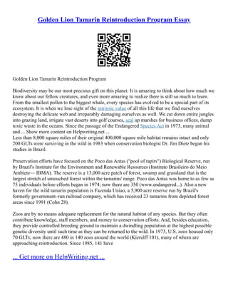 Golden Lion Tamarin Reintroduction Program Essay
Golden Lion Tamarin Reintroduction Program
Biodiversity may be our most precious gift on this planet. It is amazing to think about how much we
know about our fellow creatures, and even more amazing to realize there is still so much to learn.
From the smallest pollen to the biggest whale, every species has evolved to be a special part of its
ecosystem. It is when we lose sight of the intrinsic value of all this life that we find ourselves
destroying the delicate web and irreparably damaging ourselves as well. We cut down entire jungles
into grazing land, irrigate vast deserts into golf courses, seal up marshes for business offices, dump
toxic waste in the oceans. Since the passage of the Endangered Species Act in 1973, many animal
and ... Show more content on Helpwriting.net ...
Less than 8,000 square miles of their original 400,000 square mile habitat remains intact and only
200 GLTs were surviving in the wild in 1983 when conservation biologist Dr. Jim Dietz began his
studies in Brazil.
Preservation efforts have focused on the Poco das Antas ("pool of tapirs") Biological Reserve, run
by Brazil's Institute for the Environment and Renewable Resources (Instituto Brasileiro do Meio
Ambiete–– IBMA). The reserve is a 13,000 acre patch of forest, swamp and grassland that is the
largest stretch of untouched forest within the tamarins' range. Poco das Antas was home to as few as
75 individuals before efforts began in 1974; now there are 350 (www.endangered...). Also a new
haven for the wild tamarin population is Fazenda Uniao, a 5,900 acre reserve run by Brazil's
formerly government–run railroad company, which has received 23 tamarins from depleted forest
areas since 1991 (Cohn 28).
Zoos are by no means adequate replacement for the natural habitat of any species. But they often
contribute knowledge, staff members, and money to conservation efforts. And, besides education,
they provide controlled breeding ground to maintain a dwindling population at the highest possible
genetic diversity until such time as they can be returned to the wild. In 1973, U.S. zoos housed only
70 GLTs; now there are 480 in 140 zoos around the world (Kierulff 101), many of whom are
approaching reintroduction. Since 1985, 141 have
... Get more on HelpWriting.net ...
 