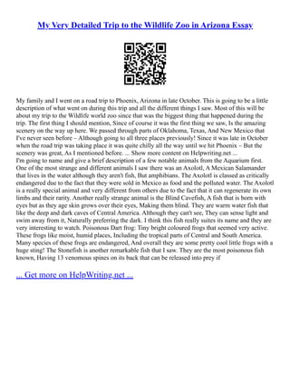 My Very Detailed Trip to the Wildlife Zoo in Arizona Essay
My family and I went on a road trip to Phoenix, Arizona in late October. This is going to be a little
description of what went on during this trip and all the different things I saw. Most of this will be
about my trip to the Wildlife world zoo since that was the biggest thing that happened during the
trip. The first thing I should mention, Since of course it was the first thing we saw, Is the amazing
scenery on the way up here. We passed through parts of Oklahoma, Texas, And New Mexico that
I've never seen before – Although going to all three places previously! Since it was late in October
when the road trip was taking place it was quite chilly all the way until we hit Phoenix – But the
scenery was great, As I mentioned before. ... Show more content on Helpwriting.net ...
I'm going to name and give a brief description of a few notable animals from the Aquarium first.
One of the most strange and different animals I saw there was an Axolotl, A Mexican Salamander
that lives in the water although they aren't fish, But amphibians. The Axolotl is classed as critically
endangered due to the fact that they were sold in Mexico as food and the polluted water. The Axolotl
is a really special animal and very different from others due to the fact that it can regenerate its own
limbs and their rarity. Another really strange animal is the Blind Cavefish, A fish that is born with
eyes but as they age skin grows over their eyes, Making them blind. They are warm water fish that
like the deep and dark caves of Central America. Although they can't see, They can sense light and
swim away from it, Naturally preferring the dark. I think this fish really suites its name and they are
very interesting to watch. Poisonous Dart frog: Tiny bright coloured frogs that seemed very active.
These frogs like moist, humid places, Including the tropical parts of Central and South America.
Many species of these frogs are endangered, And overall they are some pretty cool little frogs with a
huge sting! The Stonefish is another remarkable fish that I saw. They are the most poisonous fish
known, Having 13 venomous spines on its back that can be released into prey if
... Get more on HelpWriting.net ...
 