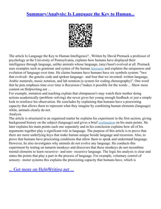 Summary/Analysis: Is Language the Key to Human...
The article Is Language the Key to Human Intelligence? , Written by David Premack a professor of
psychology at the University of Pennsylvania, explains how humans have displayed their
intelligence through language, unlike animals whose language, (any) hasn't evolved at all. Premack
uses examples such as grammar and syntax of the human language and explains the uniqueness and
evolution of language over time. He claims humans have humans have six symbols system: "two
that evolved– the genetic code and spoken language– and four that we invented: written language,
Arabic numerals, music notation, and lab notation (a system for coding choreography)". One word
that he puts emphasis time over time is Recursion ("makes it possible for the words ... Show more
content on Helpwriting.net ...
For example, imitation and teaching explain that chimpanzee's may watch their mother doing
actions academically (problem–solving) she never gives her young enough feedback or just a simple
look to reinforce his observation. He concludes by explaining that humans have a preexisting
capacity that allows them to represent what they imagine by combining human elements (language)
while, animals clearly do not.
Analysis
The article is structured in an organized matter he explains his experiment in the first section, giving
background history on the subject (language) and gives a brief explanation on his main points. He
later explains his main points each one separately and in his conclusion explains how all of his
arguments together play a significant role in language. The purpose of this article is to prove that
there are more underlying keys that make human unique beside language and recursion. Also, to
prove that humans have preexisting conditions that allow them to speak and understand language.
However, he also investigates why animals do not evolve any language. He conducts this
experiment by testing on tamarin monkeys and discovers that these monkeys do not recombine
mental elements to learn recursive– and non– recursive language. The logic his analysis is clear and
states the points that play a part in the process of language. For example, voluntary control of
sensory– motor systems this explains the preexisting capacity that humans have, which is
... Get more on HelpWriting.net ...
 
