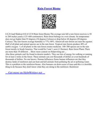 Rain Forest Biome
I.S.24 Jaad Shahout 616 6/12/10 Rain forest Biome The average rain fall a rain forest receives is 50
to 260 inches yearly (125–660 centimeters). Rain forest belongs in a wet climate. Its temperature
does not go higher than 93 degrees (34 degrees Celsius) or drop below 68 degrees (20 degrees
Celsius). The rain forests average humidity is 77%–88%. Almost all rain forests are near the equator.
Half of all plant and animal species are in the rain forest. Tropical rain forests produce 40% of
earth's oxygen. ¼ of all plants in the rain forest creates medicine. 100–300 species are in the rain
forest mostly in South America. That would be 2 and ½ acre (1 Hectare). Rain forest Plants There
are more than 10 different ... Show more content on Helpwriting.net ...
Also these animals can't be found in deserts tundra's. They use lots of energy for walking or running
for at least 2 miles in the forest. These animals can cost thousands of dollars or even hundreds of
thousands of dollars. No one knows. Human Influences Some human influences are that they
destroy lands of rainforest and can hunt and kill animals from polluting the air or polluting water.
This is a problem to the rainforest biome. Also humans cut down acres of trees and this is a horrible
thing to do because they don't know what they are doing to the rainforest. Rainforest
... Get more on HelpWriting.net ...
 