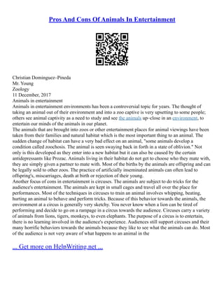 Pros And Cons Of Animals In Entertainment
Christian Dominguez–Pineda
Mr. Young
Zoology
11 December, 2017
Animals in entertainment
Animals in entertainment environments has been a controversial topic for years. The thought of
taking an animal out of their environment and into a zoo captive is very upsetting to some people;
others see animal captivity as a need to study and see the animals up–close in an environment, to
entertain our minds of the animals in our planet.
The animals that are brought into zoos or other entertainment places for animal viewings have been
taken from their families and natural habitat which is the most important thing to an animal. The
sudden change of habitat can have a very bad effect on an animal, "some animals develop a
condition called zoochosis. The animal is seen swaying back in forth in a state of oblivion." Not
only is this developed as they enter into a new habitat but it can also be caused by the certain
antidepressants like Prozac. Animals living in their habitat do not get to choose who they mate with,
they are simply given a partner to mate with. Most of the births by the animals are offspring and can
be legally sold to other zoos. The practice of artificially inseminated animals can often lead to
offspring's, miscarriages, death at birth or rejection of their young.
Another focus of cons in entertainment is circuses. The animals are subject to do tricks for the
audience's entertainment. The animals are kept in small cages and travel all over the place for
performances. Most of the techniques in circuses to train an animal involves whipping, beating,
hurting an animal to behave and perform tricks. Because of this behavior towards the animals, the
environment at a circus is generally very sketchy. You never know when a lion can be tired of
performing and decide to go on a rampage in a circus towards the audience. Circuses carry a variety
of animals from lions, tigers, monkeys, to even elephants. The purpose of a circus is to entertain,
there is no learning involved in the audience's experience. Audiences still support circuses and their
many horrific behaviors towards the animals because they like to see what the animals can do. Most
of the audience is not very aware of what happens to an animal in the
... Get more on HelpWriting.net ...
 