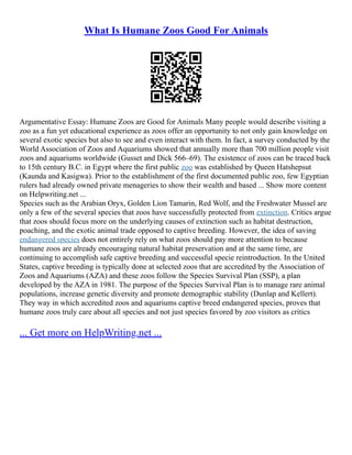 What Is Humane Zoos Good For Animals
Argumentative Essay: Humane Zoos are Good for Animals Many people would describe visiting a
zoo as a fun yet educational experience as zoos offer an opportunity to not only gain knowledge on
several exotic species but also to see and even interact with them. In fact, a survey conducted by the
World Association of Zoos and Aquariums showed that annually more than 700 million people visit
zoos and aquariums worldwide (Gusset and Dick 566–69). The existence of zoos can be traced back
to 15th century B.C. in Egypt where the first public zoo was established by Queen Hatshepsut
(Kaunda and Kasigwa). Prior to the establishment of the first documented public zoo, few Egyptian
rulers had already owned private menageries to show their wealth and based ... Show more content
on Helpwriting.net ...
Species such as the Arabian Oryx, Golden Lion Tamarin, Red Wolf, and the Freshwater Mussel are
only a few of the several species that zoos have successfully protected from extinction. Critics argue
that zoos should focus more on the underlying causes of extinction such as habitat destruction,
poaching, and the exotic animal trade opposed to captive breeding. However, the idea of saving
endangered species does not entirely rely on what zoos should pay more attention to because
humane zoos are already encouraging natural habitat preservation and at the same time, are
continuing to accomplish safe captive breeding and successful specie reintroduction. In the United
States, captive breeding is typically done at selected zoos that are accredited by the Association of
Zoos and Aquariums (AZA) and these zoos follow the Species Survival Plan (SSP), a plan
developed by the AZA in 1981. The purpose of the Species Survival Plan is to manage rare animal
populations, increase genetic diversity and promote demographic stability (Dunlap and Kellert).
They way in which accredited zoos and aquariums captive breed endangered species, proves that
humane zoos truly care about all species and not just species favored by zoo visitors as critics
... Get more on HelpWriting.net ...
 