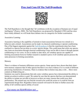 Pros And Cons Of The Null Hypothesis
The Null Hypothesis is the thought that "all vertebrates (with the exception of humans) are of equal
intelligence" (Pearce, 2008). The Null Hypothesis was proposed by Macphail (1982) and has since
been widely debated; we will break these debates into six categories for further examination.
Associative Learning
Associative learning is the capability of animals to learn associations between two stimuli or a
behavior and a stimuli. Associations can be made via classical conditioning or operant conditioning.
One of the biggest arguments against the Null Hypothesis is that the experiments done have been
confined to a species but not done in a cross–species design. This could mean that while one species
may learn an association through classical conditioning it may not be able to learn it through operant
conditioning or vice versa. As far as studies to date show, all vertebrae species are capable of
forming associations however further research is needed to prove if all vertebrae species possess the
same processes in forming associations.
Memory
There is evidence of memory differences across species. Some species have shown that their short–
term memory surpasses that of other species but there is no clear evidence if is it a result of different
processing mechanisms of memory. There is evidence that evolution may play a role ... Show more
content on Helpwriting.net ...
Imitation was used to demonstrate that only some vertebrae species have demonstrated the ability to
imitate an action to achieve a goal. We cannot be sure that the species that have not demonstrated
the ability to imitate are not able to however as there are many reasons that could sway their
performance. The animal may not find the reward to be worth the action or it could be form an
experimental design flaw. Regardless future research will need to be done to further assess the
ability of all vertebrae species ability of social
... Get more on HelpWriting.net ...
 