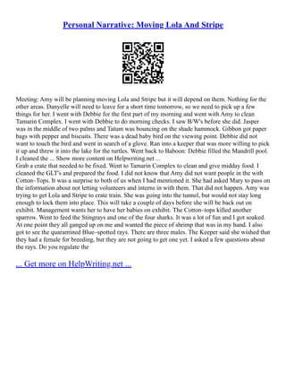 Personal Narrative: Moving Lola And Stripe
Meeting: Amy will be planning moving Lola and Stripe but it will depend on them. Nothing for the
other areas. Danyelle will need to leave for a short time tomorrow, so we need to pick up a few
things for her. I went with Debbie for the first part of my morning and went with Amy to clean
Tamarin Complex. I went with Debbie to do morning checks. I saw B/W's before she did. Jasper
was in the middle of two palms and Tatum was bouncing on the shade hammock. Gibbon got paper
bags with pepper and biscuits. There was a dead baby bird on the viewing point. Debbie did not
want to touch the bird and went in search of a glove. Ran into a keeper that was more willing to pick
it up and threw it into the lake for the turtles. Went back to Baboon: Debbie filled the Mandrill pool.
I cleaned the ... Show more content on Helpwriting.net ...
Grab a crate that needed to be fixed. Went to Tamarin Complex to clean and give midday food. I
cleaned the GLT's and prepared the food. I did not know that Amy did not want people in the with
Cotton–Tops. It was a surprise to both of us when I had mentioned it. She had asked Mary to pass on
the information about not letting volunteers and interns in with them. That did not happen. Amy was
trying to get Lola and Stripe to crate train. She was going into the tunnel, but would not stay long
enough to lock them into place. This will take a couple of days before she will be back out on
exhibit. Management wants her to have her babies on exhibit. The Cotton–tops killed another
sparrow. Went to feed the Stingrays and one of the four sharks. It was a lot of fun and I got soaked.
At one point they all ganged up on me and wanted the piece of shrimp that was in my hand. I also
got to see the quarantined Blue–spotted rays. There are three males. The Keeper said she wished that
they had a female for breeding, but they are not going to get one yet. I asked a few questions about
the rays. Do you regulate the
... Get more on HelpWriting.net ...
 
