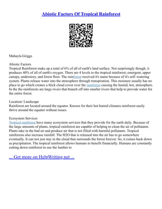 Abiotic Factors Of Tropical Rainforest
Mahayla Griggs
Abiotic Factors
Tropical Rainforest make up a total of 6% of all of earth's land surface. Not surprisingly though, it
produces 40% of all of earth's oxygen. There are 4 levels to the tropical rainforest; emergent, upper
canopy, understory, and forest floor. The rainforest received it's name because of it's self–watering
system. Plants release water into the atmosphere through transpiration. This moisture usually has no
place to go which creates a thick cloud cover over the rainforest causing the humid, hot, atmosphere.
In the the rainforests are large rivers that branch off into smaller rivers that help to provide water for
the entire forest.
Location/ Landscape
Rainforest are located around the equator. Known for their hot humid climates rainforest easily
thrive around the equator without issues.
Ecosystem Services
Tropical rainforest have many ecosystem services that they provide for the earth daily. Because of
the large amounts of plants, tropical rainforest are capable of helping to clean the air of pollutants.
Plants take in the bad air and produce air that is not filled with harmful pollutants. Tropical
rainforests also increase rainfall. The H2O that is released into the air has to go somewhere
eventually. It can not just stay in the cloud that surrounds the forest forever. So, it comes back down
as precipitation. The tropical rainforest allows humans to benefit financially. Humans are constantly
cutting down rainforest to use the lumber to
... Get more on HelpWriting.net ...
 