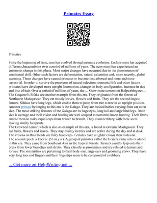 Primates Essay
Primates
Since the beginning of time, man has evolved through primate evolution. Each primate has acquired
different characteristics over a period of millions of years. The ecosystem has experienced an
enormous change in this phase. Most major changes have occurred due to the phenomenon of
continental drift. Other such factors are deforestation, natural calamities and, more recently, global
warming. These changes have caused primates to become less arboreal and more and more
terrestrial. In order to survive the pressures of natural selection, terrestrial life and other factors
primates have developed more upright locomotion, changes in body configuration, increase in size
and loss of hair. Over a period of millions of years, the ... Show more content on Helpwriting.net ...
The Coquerel's Sifaka are another example from this era. They originated from the forests of
Northwest Madagascar. They eat mostly leaves, flowers and fruits. They are the second largest
lemurs. Sifakas have long legs, which enable them to jump from tree to tree in an upright position.
Another primate belonging to this era is the Galago. They are bushed babies varying from cat to rat
size. The most striking features of the Galago are its huge eyes, long tail and large hind legs. Brain
size is average and their vision and hearing are well adapted to nocturnal insect hunting. Their limbs
enable them to make rapid leaps from branch to branch. They claim territory with there scent
leaving smelly footprints.
The Crowned Lemur, which is also an example of this era, is found in extreme Madagascar. They
eat fruits, flowers and leaves. They stay mainly in trees and are active during the day and at dusk.
The crowns on their heads are furry head caps. Females have a lighter crown then males do.
The second epoch is Eocene (53 m.y.a.). A group of primates called the tarsiers came into existence
in this era. They came from Southeast Asia in the tropical forests. Tarsiers usually leap onto their
preys from lower branches and shrubs. They classify as prosimians and are related to lemurs and
lorises. The similarities are pertaining to their body size, large ears and grooming claws. They have
very long toes and fingers and their fingertips seem to be composed of a rubbery
... Get more on HelpWriting.net ...
 
