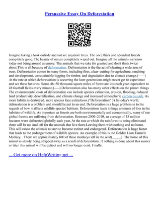 Persuasive Essay On Deforestation
Imagine taking a look outside and not see anymore trees. The once thick and abundant forests
completely gone. The beauty of nature completely wiped out. Imagine all the animals we know
today not being around anymore. The animals that we take for granted and don't think twice
about.This is all because of deforestation. Deforestation is the the act of clearing a wide area of
trees. Deforestation comes in many forms, including fires, clear–cutting for agriculture, ranching
and development, unsustainable logging for timber, and degradation due to climate change.(––––)
At the rate at which deforestation is occurring the later generations might never get to experience
and see these luxuries. Some 46–58 thousand square miles of forest are lost each year–equivalent to
48 football fields every minute.(–––) Deforestation also has many other effects on the planet. things
The environmental costs of deforestation can include species extinction, erosion, flooding, reduced
land productivity, desertification, and climate change and increased atmospheric carbon dioxide. As
more habitat is destroyed, more species face extinctions.("Deforestation" 3) In today's world,
deforestation is a problem and should be put to an end. Deforestation is a huge problem in to the
regards of how it affects wildlife species' habitats. Deforestation leads to huge amounts of loss in the
habitats of wildlife. As important as forests are both environmentally and economically, many of our
global forests are suffering from deforestation. Between 2000–2010, an average of 13 million
hectares were deforested globally each year. At the rate at which the rainforest is being eliminated
there will be no land left for the animals that live there.Leaving them with nothing and no home.
This will cause the animals to start to become extinct and endangered. Deforestation is huge factor
that leads to the endangerment of wildlife species. An example of this is the Golden Lion Tamarin
Monkey. . There are approximately 800 of these monkeys left in the wild(_____). The home of this
animal is slowly being stripped away as a result of deforestation. If nothing is done about this sooner
or later this animal will be extinct and will no longer exist. Finally,
... Get more on HelpWriting.net ...
 