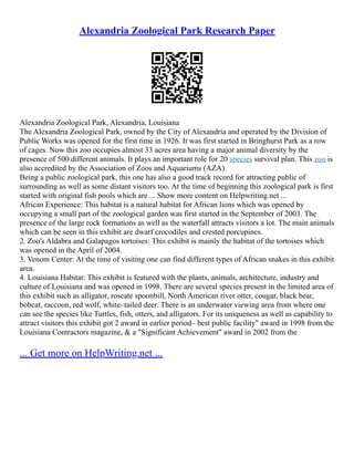 Alexandria Zoological Park Research Paper
Alexandria Zoological Park, Alexandria, Louisiana
The Alexandria Zoological Park, owned by the City of Alexandria and operated by the Division of
Public Works was opened for the first time in 1926. It was first started in Bringhurst Park as a row
of cages. Now this zoo occupies almost 33 acres area having a major animal diversity by the
presence of 500 different animals. It plays an important role for 20 species survival plan. This zoo is
also accredited by the Association of Zoos and Aquariums (AZA).
Being a public zoological park, this one has also a good track record for attracting public of
surrounding as well as some distant visitors too. At the time of beginning this zoological park is first
started with original fish pools which are ... Show more content on Helpwriting.net ...
African Experience: This habitat is a natural habitat for African lions which was opened by
occupying a small part of the zoological garden was first started in the September of 2003. The
presence of the large rock formations as well as the waterfall attracts visitors a lot. The main animals
which can be seen in this exhibit are dwarf crocodiles and crested porcupines.
2. Zoo's Aldabra and Galapagos tortoises: This exhibit is mainly the habitat of the tortoises which
was opened in the April of 2004.
3. Venom Center: At the time of visiting one can find different types of African snakes in this exhibit
area.
4. Louisiana Habitat: This exhibit is featured with the plants, animals, architecture, industry and
culture of Louisiana and was opened in 1998. There are several species present in the limited area of
this exhibit such as alligator, roseate spoonbill, North American river otter, cougar, black bear,
bobcat, raccoon, red wolf, white–tailed deer. There is an underwater viewing area from where one
can see the species like Turtles, fish, otters, and alligators. For its uniqueness as well as capability to
attract visitors this exhibit got 2 award in earlier period– best public facility" award in 1998 from the
Louisiana Contractors magazine, & a "Significant Achievement" award in 2002 from the
... Get more on HelpWriting.net ...
 