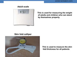 ANTHROP INSTRUMENTS CONTD.
Adult scale
This is used for measuring the weight
of adults and children who can stand
by themselves properly.
This is used to measure the skin
fold thickness for all patients
Skin fold calliper
 