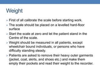 Weight
 First of all calibrate the scale before starting work.
 The scale should be placed on a levelled hard-floor
surface
 Start the scale at zero and let the patient stand in the
Centre of the scale.
 Weight should be measured in all patients, except
wheelchair bound individuals, or persons who have
difficulty standing steady.
 Patients are asked to remove their heavy outer garments
(jacket, coat, skirts, and shoes etc.) and make them
empty their pockets and read their weight to the recorder.
 