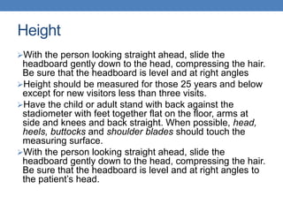 Height
With the person looking straight ahead, slide the
headboard gently down to the head, compressing the hair.
Be sure that the headboard is level and at right angles
Height should be measured for those 25 years and below
except for new visitors less than three visits.
Have the child or adult stand with back against the
stadiometer with feet together flat on the floor, arms at
side and knees and back straight. When possible, head,
heels, buttocks and shoulder blades should touch the
measuring surface.
With the person looking straight ahead, slide the
headboard gently down to the head, compressing the hair.
Be sure that the headboard is level and at right angles to
the patient’s head.
 