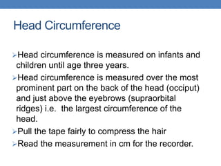 Head Circumference
Head circumference is measured on infants and
children until age three years.
Head circumference is measured over the most
prominent part on the back of the head (occiput)
and just above the eyebrows (supraorbital
ridges) i.e. the largest circumference of the
head.
Pull the tape fairly to compress the hair
Read the measurement in cm for the recorder.
 