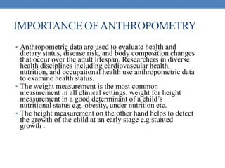 IMPORTANCE OFANTHROPOMETRY
• Anthropometric data are used to evaluate health and
dietary status, disease risk, and body composition changes
that occur over the adult lifespan. Researchers in diverse
health disciplines including cardiovascular health,
nutrition, and occupational health use anthropometric data
to examine health status.
• The weight measurement is the most common
measurement in all clinical settings. weight for height
measurement in a good determinant of a child’s
nutritional status e.g. obesity, under nutrition etc.
• The height measurement on the other hand helps to detect
the growth of the child at an early stage e.g stunted
growth .
 