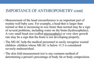 IMPORTANCE OFANTHROPOMETRYcontd.
• Measurement of the head circumference is an important part of
routine well baby care. For example, a head that is larger than
normal or that is increasing in size faster than normal may be a sign
of several problems, including water on the brain (hydrocephalus).
A very small head size (called microcephaly) or very slow growth
rate may be a sign that the brain is not developing properly.
• The MUAC help the medical personnel to easily recognise wasted
children .children whose MUAC is below 11.5 is considered
severely malnourished .
• The skin fold measurement test is one common method of
determining a person's percentage of body fat or body composition.
 