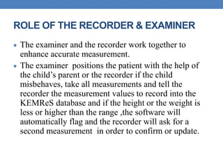 ROLE OF THE RECORDER & EXAMINER
 The examiner and the recorder work together to
enhance accurate measurement.
 The examiner positions the patient with the help of
the child’s parent or the recorder if the child
misbehaves, take all measurements and tell the
recorder the measurement values to record into the
KEMReS database and if the height or the weight is
less or higher than the range ,the software will
automatically flag and the recorder will ask for a
second measurement in order to confirm or update.
 