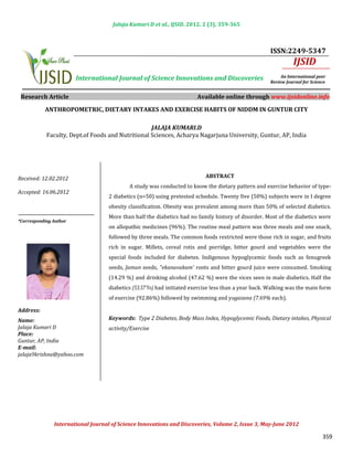 Jalaja Kumari D et al., IJSID, 2012, 2 (3), 359-365



                                                                                                     ISSN:2249-5347
                                                                                                               IJSID
                        International Journal of Science Innovations and Discoveries                      An International peer
                                                                                                     Review Journal for Science


 Research Article                                                      Available online through www.ijsidonline.info

           ANTHROPOMETRIC, DIETARY INTAKES AND EXERCISE HABITS OF NIDDM IN GUNTUR CITY



            Faculty, Dept.of Foods and Nutritional Sciences, Acharya Nagarjuna University, Guntur, AP, India
                                                   JALAJA KUMARI.D




                                           A study was conducted to know the dietary pattern and exercise behavior of type-
Received: 12.02.2012                                                       ABSTRACT


                                   2 diabetics (n=50) using pretested schedule. Twenty five (50%) subjects were in I degree
Accepted: 16.06.2012

                                   obesity classification. Obesity was prevalent among more than 50% of selected diabetics.
                                   More than half the diabetics had no family history of disorder. Most of the diabetics were
                                   on allopathic medicines (96%). The routine meal pattern was three meals and one snack,
*Corresponding Author


                                   followed by three meals. The common foods restricted were those rich in sugar, and fruits
                                   rich in sugar. Millets, cereal rotis and porridge, bitter gourd and vegetables were the
                                   special foods included for diabetes. Indigenous hypoglycemic foods such as fenugreek
                                   seeds, Jamun seeds, "ekanavakam' roots and bitter gourd juice were consumed. Smoking
                                   (14.29 %) and drinking alcohol (47.62 %) were the vices seen in male diabetics. Half the
                                   diabetics (53.57'Yo) had initiated exercise less than a year back. Walking was the main form
                                   of exercise (92.86%) followed by swimming and yogasana (7.69% each).

Address:                                               INTRODUCTION
Name:                              Keywords: Type 2 Diabetes, Body Mass Index, Hypoglycemic Foods, Dietary intakes, Physical
Jalaja Kumari D                    activity/Exercise
Place:
Guntur, AP, India
E-mail:
jalaja9krishna@yahoo.com
                                                       INTRODUCTION




               International Journal of Science Innovations and Discoveries, Volume 2, Issue 3, May-June 2012

                                                                                                                             359
 