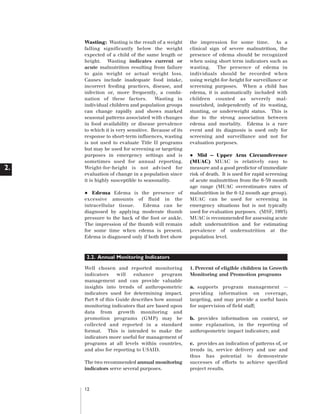 Artwork proof 3

2.

8/8/01 2:59 pm

Page 12

Wasting: Wasting is the result of a weight
falling significantly below the weight
expected of a child of the same length or
height. Wasting indicates current or
acute malnutrition resulting from failure
to gain weight or actual weight loss.
Causes include inadequate food intake,
incorrect feeding practices, disease, and
infection or, more frequently, a combination of these factors.
Wasting in
individual children and population groups
can change rapidly and shows marked
seasonal patterns associated with changes
in food availability or disease prevalence
to which it is very sensitive. Because of its
response to short-term influences, wasting
is not used to evaluate Title II programs
but may be used for screening or targeting
purposes in emergency settings and is
sometimes used for annual reporting.
Weight-for-height is not advised for
evaluation of change in a population since
it is highly susceptible to seasonality.

•

Edema Edema is the presence of
excessive amounts of fluid in the
intracellular tissue.
Edema can be
diagnosed by applying moderate thumb
pressure to the back of the foot or ankle.
The impression of the thumb will remain
for some time when edema is present.
Edema is diagnosed only if both feet show

the impression for some time. As a
clinical sign of severe malnutrition, the
presence of edema should be recognized
when using short term indicators such as
wasting. The presence of edema in
individuals should be recorded when
using weight-for-height for surveillance or
screening purposes. When a child has
edema, it is automatically included with
children counted as severely malnourished, independently of its wasting,
stunting, or underweight status. This is
due to the strong association between
edema and mortality. Edema is a rare
event and its diagnosis is used only for
screening and surveillance and not for
evaluation purposes.

•

Mid — Upper Arm Circumference
(MUAC) MUAC is relatively easy to
measure and a good predictor of immediate
risk of death. It is used for rapid screening
of acute malnutrition from the 6-59 month
age range (MUAC overestimates rates of
malnutrition in the 6-12 month age group).
MUAC can be used for screening in
emergency situations but is not typically
used for evaluation purposes. (MSF, 1995)
MUAC is recommended for assessing acute
adult undernutrition and for estimating
prevalence of undernutrition at the
population level.

2.2. Annual Monitoring Indicators
Well chosen and reported monitoring
indicators
will
enhance
program
management and can provide valuable
insights into trends of anthropometric
indicators used for determining impact.
Part 8 of this Guide describes how annual
monitoring indicators that are based upon
data from growth monitoring and
promotion programs (GMP) may be
collected and reported in a standard
format. This is intended to make the
indicators more useful for management of
programs at all levels within countries,
and also for reporting to USAID.
The two recommended annual monitoring
indicators serve several purposes.

12

1. Percent of eligible children in Growth
Monitoring and Promotion programs
a. supports program management -providing information on coverage,
targeting, and may provide a useful basis
for supervision of field staff;
b. provides information on context, or
some explanation, in the reporting of
anthropometric impact indicators; and
c. provides an indication of patterns of, or
trends in, service delivery and use and
thus has potential to demonstrate
successes of efforts to achieve specified
project results.

 