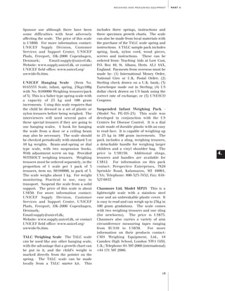 Artwork proof 3

8/8/01 2:59 pm

Page 19

WEIGHING AND MEASURING EQUIPMENT

Sponsor use although there have been
some difficulties with heat adversely
affecting the scale. The price of this scale
is US$90. For more information contact:
UNICEF Supply Division, Customer
Services and Support Center, UNICEF
Plads, Freeport, DK-2000 Copenhagen,
Denmark;
Email:supply@unicef.dk;
Website: www.supply.unicef.dk. or contact
UNICEF field office: www.unicef.org/
uwwide/fo.htm.
UNICEF Hanging Scale
(Item No.
0145555 Scale, infant, spring, 25kgx100g
with No. 0189000 Weighing trousers/pack
of 5) This is a Salter type spring scale with
a capacity of 25 kg and 100 gram
increments. Using this scale requires that
the child be dressed in a set of plastic or
nylon trousers before being weighed. The
interviewers will need several pairs of
these special trousers if they are going to
use hanging scales. A hook for hanging
the scale from a door or a ceiling beam
may also be necessary. The scale should
be checked periodically with standard 5 or
10 kg weights. Beam-and-spring or dial
type scale, with two suspension hooks.
With adjustment screw on top. Provided
WITHOUT weighing trousers. Weighing
trousers must be ordered separately, in the
proportion of 1 scale per 1 pack of 5
trousers, item no. S0189000, in pack of 5.
The scale weighs about 1 kg. For weight
monitoring. Practical to use, easy to
transport. Suspend the scale from a solid
support. The price of this scale is about
US$30. For more information contact:
UNICEF Supply Division, Customer
Services and Support Center, UNICEF
Plads, Freeport, DK-2000 Copenhagen,
Denmark;
Email:supply@unicef.dk;
Website: www.supply.unicef.dk. or contact
UNICEF field office: www.unicef.org/
uwwide/fo.htm.
TALC Weighing Scale The TALC scale
can be used like any other hanging scale,
with the advantage that a growth chart can
be put in it, and the child’s weight is
marked directly from the pointer on the
spring. The TALC scale can be made
locally from a TALC starter kit. This

PA R T 4 .

includes three springs, instructions and
three specimen growth charts. The scale
can also be made from local materials with
the purchase of the TALC scale spring and
instructions. A TALC sample pack includes
spring, hook, nylon cord, wood pieces,
screws and instructions. These can be
ordered from: Teaching Aids at Low Cost,
P.O. Box 49, St. Albans, Herts. AL1 4AX,
England. Payments from overseas must be
made by: (1) International Money Order,
National Giro or U.K. Postal Order; (2)
Sterling check drawn on a U.K. bank; (3)
Eurocheque made out in Sterling; (4) US
dollar check drawn on US bank using the
correct rate of exchange; or (5) UNESCO
Coupons.
Suspended Infant Weighing Pack (Model No. PE-HS-25) This scale was
developed in conjunction with the US
Centers for Disease Control. It is a dial
scale made of durable plastic with an easy
to read face. It is capable of weighing up
to 25 kg in 100 gram increments. The
pack includes a sling, weighing trousers,
a detachable handle for weighing larger
children and a vinyl shoulder bag. The
price is US$150.
Additional slings,
trousers and handles are available for
US$12. For information on this pack
contact: Perspective Enterprises, 7829
Sprinkle Road, Kalamazoo, MI 49001,
USA; Telephone: 800-323-7452; Fax: 616327-0837.
Chasmors Ltd. Model MP25 This is a
lightweight scale with a stainless steel
case and an unbreakable plastic cover. It
is easy to read and can weigh up to 25kg in
100 gram gradations. The scale comes
with two weighing trousers and one sling
(for newborns). The price is US$75.
Chasmors also carries a variety of arm
circumference measuring tapes ranging
from $US10 to US$30.
For more
information on their products contact:
CMS Weighing Equipment, Ltd., 18
Camden High School, London NW1 OJH,
U.K.; Telephone: 01-387-2060 (international)
+44 171 387 2060.

19

4.

 