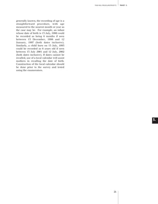 Artwork proof 3

8/8/01 2:59 pm

Page 25

TA K I N G M E A S U R E M E N T S

PA R T 5 .

generally known, the recording of age is a
straightforward procedure, with age
measured to the nearest month or year as
the case may be. For example, an infant
whose date of birth is 13 July, 1996 could
be recorded as being 6 months if seen
between 13 December, 1996 and 12
January, 1997 (both dates inclusive).
Similarly, a child born on 13 July, 1995
could be recorded as 6 years old if seen
between 13 July 2001 and 12 July, 2002
(both dates inclusive). If dates cannot be
recalled, use of a local calendar will assist
mothers in recalling the date of birth.
Construction of the local calendar should
be done prior to the survey and tested
using the enumerators.

5.

25

 