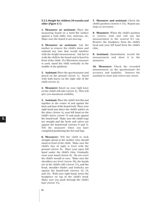 Artwork proof 3

8/8/01 2:59 pm

Page 26

5.3.2. Height for children 24 months and
older (Figure 5.1)
1. Measurer or assistant: Place the
measuring board on a hard flat surface
against a wall, table, tree, staircase, etc.
Make sure the board is not moving.
2. Measurer or assistant: Ask the
mother to remove the child’s shoes and
unbraid any hair that would interfere
with the height measurement. Ask her to
walk the child to the board and to kneel in
front of the child. If a Microtoise measure
is used, stand the child vertically in the
middle of the platform.
3. Assistant: Place the questionnaire and
pencil on the ground (Arrow 1). Kneel
with both knees on the right side of the
child (Arrow 2).
4. Measurer: Kneel on your right knee
on the child’s left side (Arrow 3). This will
give you maximum mobility.

5.

5. Assistant: Place the child’s feet flat and
together in the center of and against the
back and base of the board/wall. Place your
right hand just above the child’s ankles on
the shins (Arrow 4), your left hand on the
child’s knees (Arrow 5) and push against
the board/wall. Make sure the child’s legs
are straight and the heels and calves are
against the board/wall (Arrows 6 and 7).
Tell the measurer when you have
completed positioning the feet and legs.
6. Measurer: Tell the child to look
straight ahead at the mother who should
stand in front of the child. Make sure the
child’s line of sight is level with the
ground (Arrow 8). Place your open left
hand under the child’s chin. Gradually
close your hand (Arrow 9). Do not cover
the child’s mouth or ears. Make sure the
shoulders are level (Arrow 10), the hands
are at the child’s side (Arrow 11), and the
head, shoulder blades and buttocks are
against the board/wall (Arrows 12, 13,
and 14). With your right hand, lower the
headpiece on top of the child’s head.
Make sure you push through the child’s
hair (Arrow 15).
26

7. Measurer and assistant: Check the
child’s position (Arrows 1-15). Repeat any
steps as necessary.
8. Measurer: When the child’s position
is correct, read and call out the
measurement to the nearest 0.1 cm.
Remove the headpiece from the child’s
head and your left hand from the child’s
chin.
9. Assistant: Immediately record the
measurement and show it to the
measurer.
10. Measurer: Check the recorded
measurement on the questionnaire for
accuracy and legibility. Instruct the
assistant to erase and correct any errors.

 