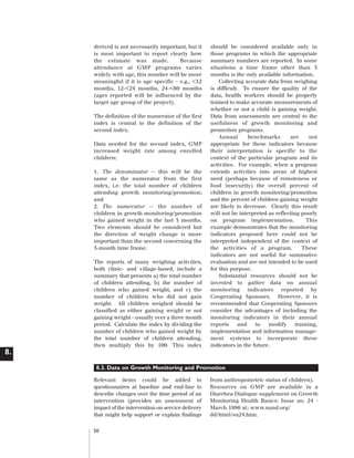 Artwork proof 3

8/8/01 2:59 pm

Page 50

derived is not necessarily important, but it
is most important to report clearly how
the estimate was made.
Because
attendance at GMP programs varies
widely with age, this number will be more
meaningful if it is age specific - e.g., <12
months, 12-<24 months, 24-<60 months
(ages reported will be influenced by the
target age group of the project).
The definition of the numerator of the first
index is central to the definition of the
second index.
Data needed for the second index, GMP
increased weight rate among enrolled
children:
1. The denominator -- this will be the
same as the numerator from the first
index, i.e. the total number of children
attending growth monitoring/promotion;
and
2. The numerator -- the number of
children in growth monitoring/promotion
who gained weight in the last 3 months.
Two elements should be considered but
the direction of weight change is more
important than the second concerning the
3-month time frame.
The reports of many weighing activities,
both clinic- and village-based, include a
summary that presents a) the total number
of children attending, b) the number of
children who gained weight, and c) the
number of children who did not gain
weight. All children weighed should be
classified as either gaining weight or not
gaining weight - usually over a three month
period. Calculate the index by dividing the
number of children who gained weight by
the total number of children attending,
then multiply this by 100. This index

should be considered available only in
those programs in which the appropriate
summary numbers are reported. In some
situations a time frame other than 3
months is the only available information.
Collecting accurate data from weighing
is difficult. To ensure the quality of the
data, health workers should be properly
trained to make accurate measurements of
whether or not a child is gaining weight.
Data from assessments are central to the
usefulness of growth monitoring and
promotion programs.
Annual
benchmarks
are
not
appropriate for these indicators because
their interpretation is specific to the
context of the particular program and its
activities. For example, when a program
extends activities into areas of highest
need (perhaps because of remoteness or
food insecurity) the overall percent of
children in growth monitoring/promotion
and the percent of children gaining weight
are likely to decrease. Clearly this result
will not be interpreted as reflecting poorly
on program implementation.
This
example demonstrates that the monitoring
indicators proposed here could not be
interpreted independent of the context of
the activities of a program.
These
indicators are not useful for summative
evaluation and are not intended to be used
for this purpose.
Substantial resources should not be
invested to gather data on annual
monitoring indicators reported by
Cooperating Sponsors. However, it is
recommended that Cooperating Sponsors
consider the advantages of including the
monitoring indicators in their annual
reports
and
to
modify
training,
implementation and information management systems to incorporate these
indicators in the future.

8.
8.3. Data on Growth Monitoring and Promotion
Relevant items could be added to
questionnaires at baseline and end-line to
describe changes over the time period of an
intervention (provides an assessment of
impact of the intervention on service delivery
that might help support or explain findings
50

from anthropometric status of children).
Resources on GMP are available in a
Diarrhea Dialogue supplement on Growth
Monitoring Health Basics: Issue no. 24 March 1986 at: www.nand.org/
dd/html/su24.htm.

 
