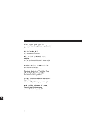 Artwork proof 3

8/8/01 2:59 pm

Page 54

LSMS World Bank Surveys:
www.worldbank.org/html/prdph/lsms/in
dex.htm
MEASURE I (DHS):
www.measuredhs.com/
MEASURE II Evaluation USAID
Project:
www.cpc.unc.edu/measure/home.html

Nutrition Surveys and Assessment:
www.nutrisurvey.de/
Practical Analysis of Nutrition Data
(PANDA) Tulane University:
www.tulane.edu/~panda2/
USAID Commodity Reference Guide,
Part Two:
www.usaid.gov/hum_response/crg/
WHO Global Database on Child
Growth and Malnutrition:
www.who.int/nutgrowthdb/

9.

54

 