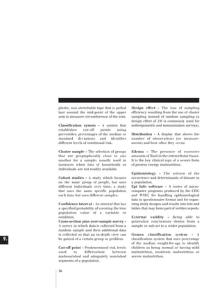 Artwork proof 3

8/8/01 2:59 pm

Page 56

plastic, non-stretchable tape that is pulled
taut around the mid-point of the upper
arm to measure circumference of the arm.
Classification system - A system that
establishes
cut-off
points
using
percentiles, percentages of the median or
standard deviations and identifies
different levels of nutritional risk.
Cluster sample - The selection of groups
that are geographically close to one
another for a sample; usually used in
instances when lists of households or
individuals are not readily available.
Cohort studies - A study which focuses
on the same group of people, but uses
different individuals over time; a study
that uses the same specific population
each time but uses different samples.

9.

Confidence interval - An interval that has
a specified probability of covering the true
population value of a variable or
condition.
Cross-section plus over-sample survey A survey in which data is collected from a
random sample and then additional data
is collected so that an in-depth view can
be gained of a certain group or problem.
Cut-off point - Predetermined risk levels
used
to
differentiate
between
malnourished and adequately nourished
segments of a population.
56

Design effect - The loss of sampling
efficiency resulting from the use of cluster
sampling instead of random sampling (a
design effect of 2.0 is commonly used for
anthropometric and immunization surveys).
Distribution - A display that shows the
number of observations (or measurements) and how often they occur.
Edema - The presence of excessive
amounts of fluid in the intercellular tissue.
It is the key clinical sign of a severe form
of protein energy malnutrition.
Epidemiology - The science of the
occurrence and determinants of disease in
a population.
Epi Info software - A series of microcomputer programs produced by the CDC
and WHO, for handling epidemiological
data in questionnaire format and for organizing study designs and results into text and
tables that may form part of written reports.
External validity - Being able to
generalize conclusions drawn from a
sample or sub-set to a wider population.
Gomez classification system - A
classification system that uses percentage
of the median weight-for-age to identify
children as being normal or having mild
malnutrition, moderate malnutrition or
severe malnutrition.

 