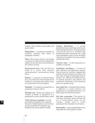 Artwork proof 3

8/8/01 2:59 pm

Page 58

include: cohort studies, trend studies and
panel studies.
Malnutrition - A nutritional disorder or
condition resulting from faulty or
inadequate nutrition.
Mean - The average value for a set of data;
a measure of central location obtained by
adding all the data items and dividing by
the number of items.
Measurement error - The error that can
result in a survey from incorrect
(anthropometric) measurements being
taken.
Median - A measure of central location
for a set of data; the value that falls in the
middle of a set of data when all the values
are ordered from lowest to highest.
Morbidity - A condition resulting from or
pertaining to disease; illness.
Mortality rate - Death rate; frequency of
number of deaths in proportion to a
population in a given period of time; death.

9.

NCHS reference standards - Growth
percentiles developed by the National
Center for Health Statistics in the US that
provide standards for weight-for-age,
length-for-age and weight-for-length.

58

Normal distribution - A normal
distribution takes a bell-shape and has the
following characteristics: the highest point
occurs at the mean; it is symmetric; the
standard deviation determines the width
of the distribution; and it can be described
with only two numbers: the mean and the
standard deviation.
Numeric value - A value expressed as a
number or numeral.
Nutritional surveillance - A system of
data collection and application; systems
that are based on routinely compiled data
and that monitor changes in variables over
time, give warning of impending crisis or
monitor the effectiveness/ineffectiveness
of existing programs and policies; the
continuous monitoring of the nutritional
status of a specific group.
One-tailed Test - A statistical test to detect
a difference in means between two
populations in a specified direction (i.e. to
detect improved nutritional status).
One time assessment - The practice of
assessing nutritional status through the
use of measurements taken on one
occasion, usually used to screen
participants for immediate interventions.
Panel studies - A type of longitudinal survey
that studies the same people over time.

 