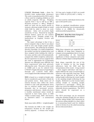 Artwork proof 3

8/8/01 2:59 pm

Page 76

UNICEF Electronic Scale - (Item No.
0141015 Scale mother/child, electronic)
The scale is manufactured by SECA and is
a floor scale for weighing children as well
as adults (capacity 150 kg). Weighing
capacity from 1 kg to 150 kg in 100 g
divisions, accuracy +/- 100 g. Weight of
adult on scale can be stored (tared) in
memory, allowing weight of baby or small
child held by adult to show on scale
indicator. Solar cell on-switch (light
sensitivity 15 lux). Powered by long-life
lithium battery, good for one million
weighing cycles. Portable, weight 4 kg.
Instructions in English, French and
Spanish.
The major advantage is that it has a
micro-computer chip so that it can adjust
itself to zero and weighs people quickly
and accurately. The child may be weighed
directly, if possible. If a child is frightened,
the mother can first be weighed alone and
then weighed while holding the child in
her arms, and the scale will automatically
compute the child’s weight by subtraction.
Recent experience in surveys suggests that
the scale is appropriate for Cooperating
Sponsor use although some difficulty has
been experienced with heat adversely
affecting the scale. The price of this scale
is US$90 and it can be ordered from
UNICEF's Supply Division in Copenhagen
through any UNICEF field office.
www.supply.unicef.dk/catalogue/index.htm
BMI is based on a weight-to-height ratio
that is considered a good index of body fat
and protein stores. Body stores are of
interest because they reflect the stores
needed to cope with physiological stress
due to reduced intake and increased
demands due to increased activity,
pregnancy and diseases. Adults who have
a healthy nutritional status would be
expected to have body stores or BMI
within a certain range. BMI - also known
as "Quetelet’s index” - is summarized
below:

9.
Body mass index (BMI) = weight/(height)2
The formula for BMI is the weight (in
kilograms) divided by the height (in
meters) squared. A woman who weighs
76

55.5 kgs and a height of 162.5 cm would
have a BMI of ((55.5/(1.625 x 1.625)) =
20.9.
It is best used for individuals between the
ages of 20 and 65 years.
While no standard classification system
exists, the following was recommended by
Collins et al. (2000) for chronically
undernourished populations.
Table A4.1. Body Mass Index Categories
of Chronic Undernutrition
Normal
Grade I
Grade II
Grade III

>= 18.5
17.0 – 18.4
16.0 – 16.9
<= 15.9

While these categories are suggested, there
is difficulty of using these categories to
compare across populations due to 1) a lack
of understanding of the functional
significance of these categories and 2) the
influence of body shape to interpreting BMI.
Body shape, especially the size of the
trunk in relation to the leg length
influences both the BMI and the
interpretation of the result. A long wasted
– short legged individual will have a
higher BMI for the same overall height as
someone with especially long legs. Body
shape can be reflected in the ratio of
sitting height (reflecting the trunk length)
to the standing height (reflecting the leg
length). Referred to as the Cormic Index
(sitting height to standing height,
expressed as a percentage – SH/S), this
index can correct for differences in BMI in
ethnically diverse populations. The SH/S
index should be expressed as a
percentage.
The SH/S percentage can be measured
using the standing height (H) (see above)
and the sitting height (SH) measured by
the person sitting upright in a chair either
in a measuring board used for children
(refer to Section 4) or the adult measuring
devices discussed above.

 