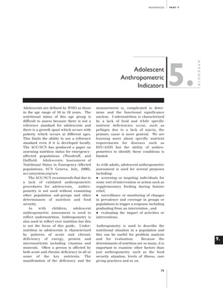 Artwork proof 3

8/8/01 2:59 pm

Page 79

REFERENCES

Adolescents are defined by WHO as those
in the age range of 10 to 19 years. The
nutritional status of this age group is
difficult to assess because there is not a
reference standard for adolescents and
there is a growth spurt which occurs with
puberty which occurs at different ages.
This limits the ability to use a reference
standard even if it is developed locally.
The ACC/SCN has produced a paper on
assessing nutrition status for emergencyaffected populations (Woodruff, and
Duffield. Adolescents: Assessment of
Nutritional Status in Emergency-Affected
populations. SCN Geneva, July, 2000).
acc.unsystem.org/scn
The ACC/SCN recommends that due to
a lack of validated anthropometric
procedures for adolescents,
anthropometry is not used without examining
other population sub-groups and other
determinants of nutrition and food
security.
As
with
children,
adolescent
anthropometric assessment is used to
reflect undernutrition. Anthropometry is
also used to reflect over nutrition but this
is not the focus of this guide. Undernutrition in adolescents is characterized
by patterns of acute and chronic
deficiency of energy, protein and
micronutrients including vitamins and
minerals. Often a person is affected by
both acute and chronic deficiency in all or
some of the key nutrients. The
manifestation of the deficiency and the

5.

APPENDIX

Adolescent
Anthropometric
Indicators

PA R T 9 .

measurement is, complicated to determine and the functional significance
unclear. Undernutrition is characterized
by a lack of food and while specific
nutrient deficiencies occur, such as
pellagra due to a lack of niacin, the
primary cause is more general. We are
learning more about specific nutrient
requirements for diseases such as
HIV/AIDS but the ability of anthropometrics to identify these conditions is
limited.
As with adults, adolescent anthropometric
assessment is used for several purposes
including:
screening or targeting individuals for
some sort of intervention or action such as
supplementary feeding during famine
relief,
surveillance or monitoring of changes
in prevalence and coverage in groups or
populations to trigger a response including
graduating from an intervention , and
evaluating the impact of activities or
interventions.

•
•
•

Anthropometry is used to describe the
nutritional situation in a population and
this can be useful for problem analysis
and for evaluation.
Because the
determinants of nutrition are so many, it is
important to examine other factors than
just anthropometry such as the food
security situation, levels of illness, care
giving practices and so on.
79

9.

 