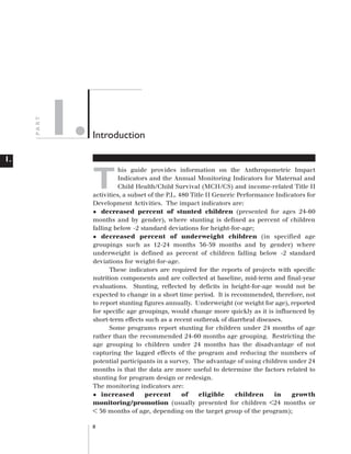 PA RT

Artwork proof 3

8/8/01 2:59 pm

1.

Page 8

Introduction

1.

T

his guide provides information on the Anthropometric Impact
Indicators and the Annual Monitoring Indicators for Maternal and
Child Health/Child Survival (MCH/CS) and income-related Title II
activities, a subset of the P.L. 480 Title II Generic Performance Indicators for
Development Activities. The impact indicators are:
decreased percent of stunted children (presented for ages 24-60
months and by gender), where stunting is defined as percent of children
falling below -2 standard deviations for height-for-age;
decreased percent of underweight children (in specified age
groupings such as 12-24 months 36-59 months and by gender) where
underweight is defined as percent of children falling below -2 standard
deviations for weight-for-age.
These indicators are required for the reports of projects with specific
nutrition components and are collected at baseline, mid-term and final-year
evaluations. Stunting, reflected by deficits in height-for-age would not be
expected to change in a short time period. It is recommended, therefore, not
to report stunting figures annually. Underweight (or weight for age), reported
for specific age groupings, would change more quickly as it is influenced by
short-term effects such as a recent outbreak of diarrheal diseases.
Some programs report stunting for children under 24 months of age
rather than the recommended 24-60 months age grouping. Restricting the
age grouping to children under 24 months has the disadvantage of not
capturing the lagged effects of the program and reducing the numbers of
potential participants in a survey. The advantage of using children under 24
months is that the data are more useful to determine the factors related to
stunting for program design or redesign.
The monitoring indicators are:
increased
percent
of
eligible
children
in
growth
monitoring/promotion (usually presented for children <24 months or
< 36 months of age, depending on the target group of the program);

•
•

•

8

 