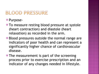 Purpose- To measure resting blood pressure at systole (heart contraction) and diastole (heart relaxation) as recorded in the arm.  Blood pressures outside the normal range are indicators of poor health and can represent a significantly higher chance of cardiovascular disease. The measurement is part of the screening process prior to exercise prescription and an indicator of any changes needed in lifestyle. 