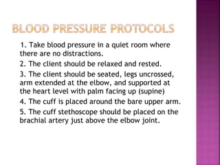 1. Take blood pressure in a quiet room where  there are no distractions. 2. The client should be relaxed and rested. 3. The client should be seated, legs uncrossed, arm extended at the elbow, and supported at the heart level with palm facing up (supine) 4. The cuff is placed around the bare upper arm. 5. The cuff stethoscope should be placed on the brachial artery just above the elbow joint. 