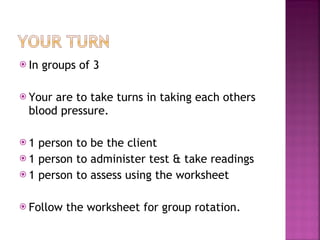 In groups of 3  Your are to take turns in taking each others blood pressure. 1 person to be the client 1 person to administer test & take readings 1 person to assess using the worksheet Follow the worksheet for group rotation. 