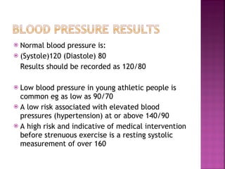 Normal blood pressure is: (Systole)120 (Diastole) 80 Results should be recorded as 120/80 Low blood pressure in young athletic people is common eg as low as 90/70 A low risk associated with elevated blood pressures (hypertension) at or above 140/90 A high risk and indicative of medical intervention before strenuous exercise is a resting systolic measurement of over 160 