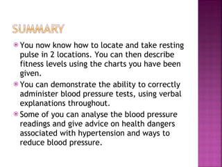 You now know how to locate and take resting pulse in 2 locations. You can then describe fitness levels using the charts you have been given. You can demonstrate the ability to correctly administer blood pressure tests, using verbal explanations throughout. Some of you can analyse the blood pressure readings and give advice on health dangers associated with hypertension and ways to reduce blood pressure. 