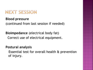 Blood pressure  (continued from last session if needed)  Bioimpedance  (electrical body fat) Correct use of electrical equipment. Postural analysis Essential test for overall health & prevention of injury. 