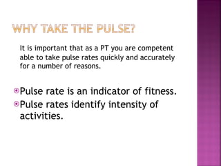 It is important that as a PT you are competent  able to take pulse rates quickly and accurately for a number of reasons. Pulse rate is an indicator of fitness. Pulse rates identify intensity of activities. 