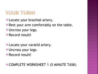 Locate your brachial artery. Rest your arm comfortably on the table. Uncross your legs. Record result! Locate your caratid artery.  Uncross your legs. Record result! COMPLETE WORKSHEET 1 (5 MINUTE TASK) 