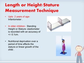 Length or Height/Stature
Measurement Technique
• Upto 2 years of age-
Infantometer .
• In older children- Standing
Height or Stature- stadiometer
is recorded with an accuracy of
+/- 0.1cm.
• Nutritional deprivation over a
period of time affects the
stature or linear growth of the
child .
10
 