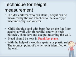 Technique for height
measurement
• In older children who can stand , height can be
measured by the rod attached to the lever type
machine or by stadiometer.
• Child should stand with bare feet on the flat floor
against a wall with fit parallel and with heels
buttocks, shoulders and occiput touching the wall.
• Head should be kept in Frankfurt plane.
• With the help of a wooden spatula or plastic ruler.
The topmost point of the vertex is identified on
the wall.
13
 