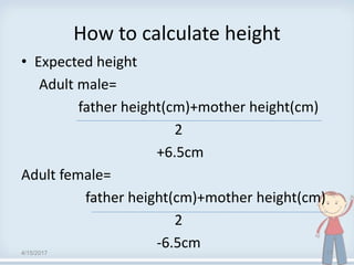 How to calculate height
• Expected height
Adult male=
father height(cm)+mother height(cm)
2
+6.5cm
Adult female=
father height(cm)+mother height(cm)
2
-6.5cm4/15/2017 17
 