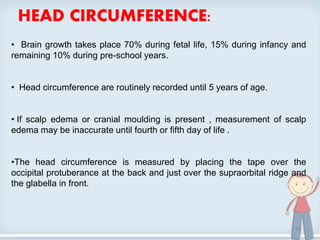 HEAD CIRCUMFERENCE:
• Brain growth takes place 70% during fetal life, 15% during infancy and
remaining 10% during pre-school years.
• Head circumference are routinely recorded until 5 years of age.
• If scalp edema or cranial moulding is present , measurement of scalp
edema may be inaccurate until fourth or fifth day of life .
•The head circumference is measured by placing the tape over the
occipital protuberance at the back and just over the supraorbital ridge and
the glabella in front.
19
 